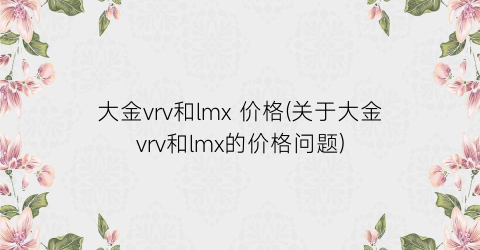大金vrv和lmx 价格(关于大金vrv和lmx的价格问题)